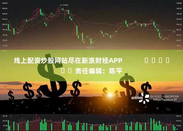 线上配资炒股网站尽在新浪财经APP            						责任编辑：陈平