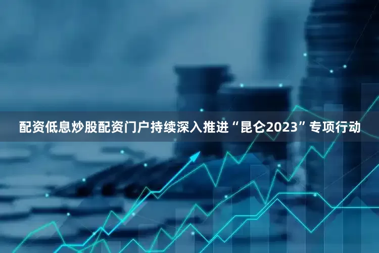 配资低息炒股配资门户持续深入推进“昆仑2023”专项行动
