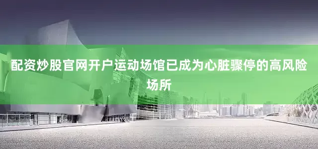 配资炒股官网开户运动场馆已成为心脏骤停的高风险场所
