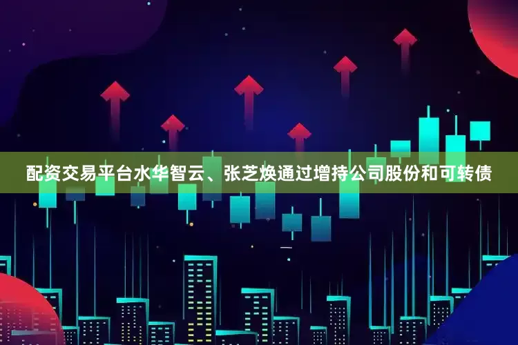配资交易平台水华智云、张芝焕通过增持公司股份和可转债