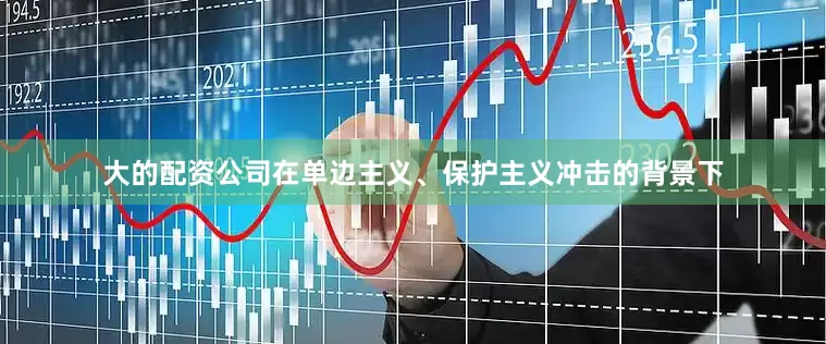 大的配资公司在单边主义、保护主义冲击的背景下