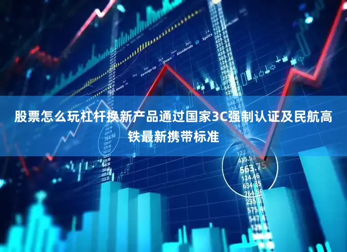 股票怎么玩杠杆换新产品通过国家3C强制认证及民航高铁最新携带标准