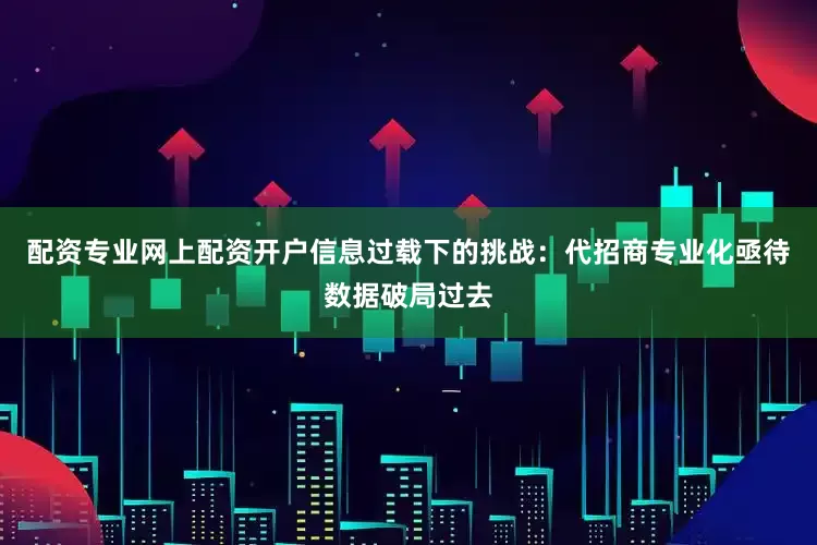 配资专业网上配资开户信息过载下的挑战：代招商专业化亟待数据破局过去