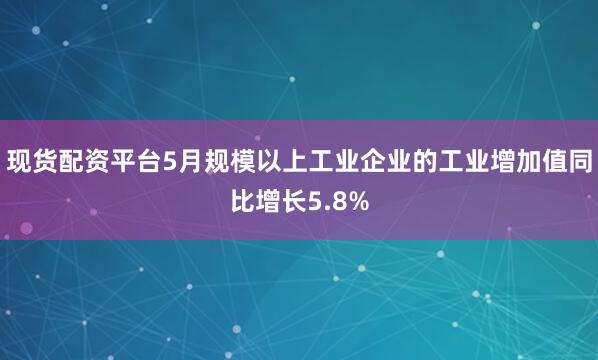 现货配资平台5月规模以上工业企业的工业增加值同比增长5.8%