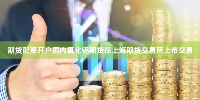 期货配资开户国内氧化铝期货在上海期货交易所上市交易