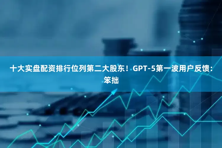 十大实盘配资排行位列第二大股东！GPT-5第一波用户反馈：笨拙