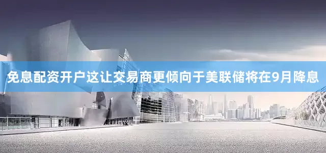 免息配资开户这让交易商更倾向于美联储将在9月降息