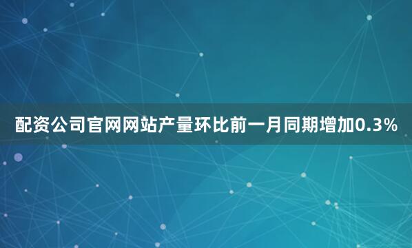 配资公司官网网站产量环比前一月同期增加0.3%